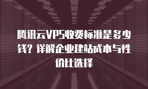 腾讯云VPS收费标准是多少钱？详解企业建站成本与性价比选择