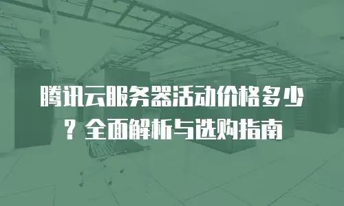 腾讯云服务器活动价格多少？全面解析与选购指南
