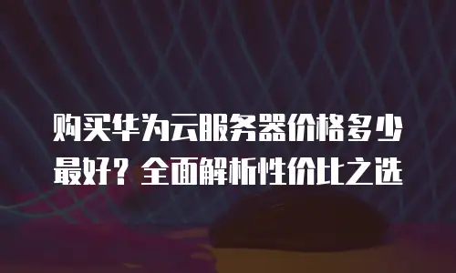 购买华为云服务器价格多少最好？全面解析性价比之选