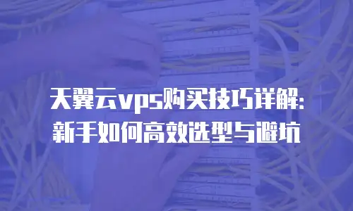 天翼云vps购买技巧详解：新手如何高效选型与避坑