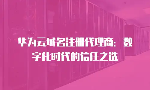 华为云域名注册代理商：数字化时代的信任之选