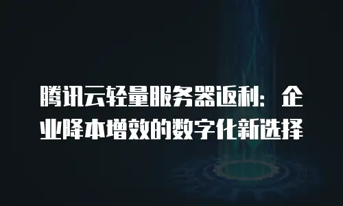 腾讯云轻量服务器返利：企业降本增效的数字化新选择