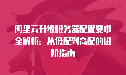 阿里云升级服务器配置要求全解析：从低配到高配的进阶指南
