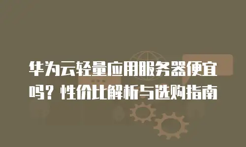 华为云轻量应用服务器便宜吗？性价比解析与选购指南