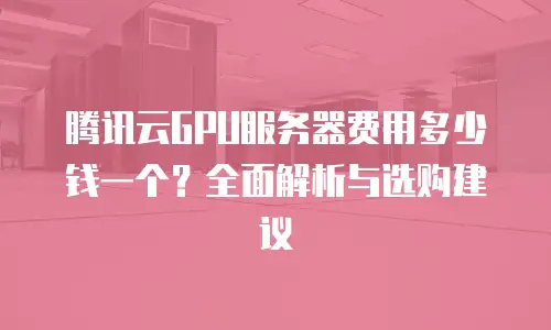 腾讯云GPU服务器费用多少钱一个？全面解析与选购建议