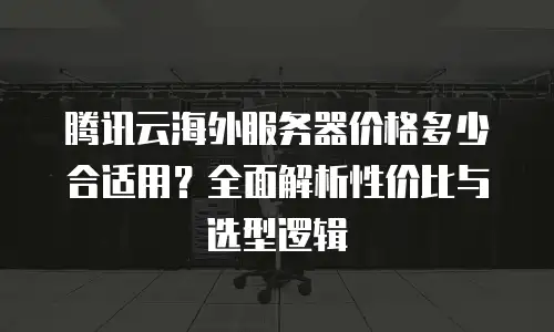 腾讯云海外服务器价格多少合适用？全面解析性价比与选型逻辑