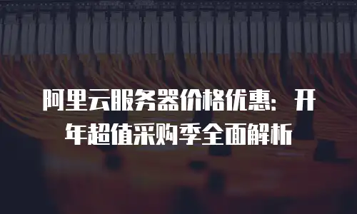 阿里云服务器价格优惠：开年超值采购季全面解析