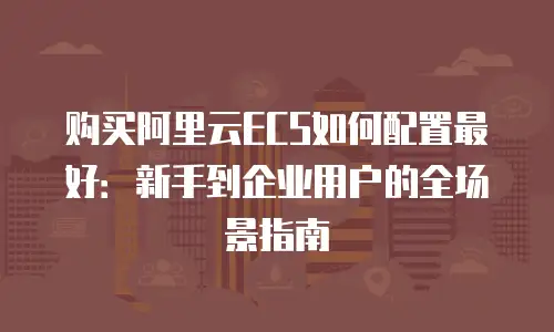 购买阿里云ECS如何配置最好：新手到企业用户的全场景指南