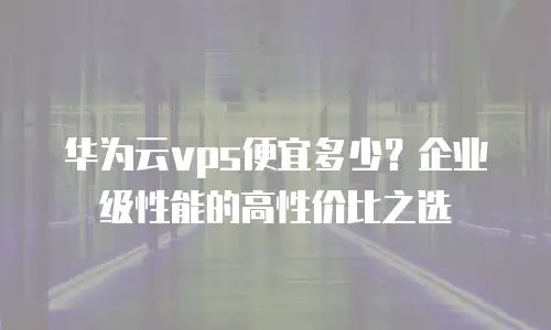 华为云vps便宜多少？企业级性能的高性价比之选