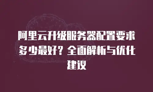 阿里云升级服务器配置要求多少最好？全面解析与优化建议