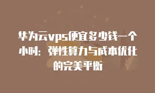 华为云vps便宜多少钱一个小时：弹性算力与成本优化的完美平衡