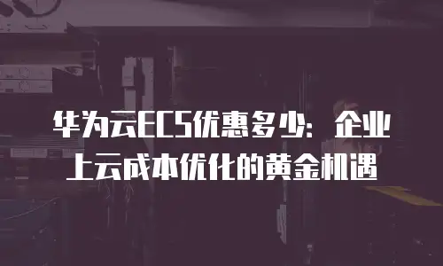 华为云ECS优惠多少：企业上云成本优化的黄金机遇