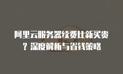阿里云服务器续费比新买贵？深度解析与省钱策略