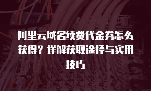 阿里云域名续费代金券怎么获得？详解获取途径与实用技巧