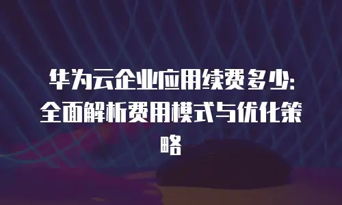 华为云企业应用续费多少：全面解析费用模式与优化策略