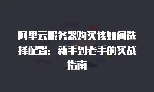 阿里云服务器购买该如何选择配置：新手到老手的实战指南