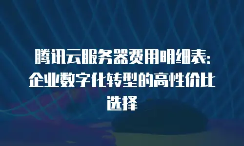 腾讯云服务器费用明细表：企业数字化转型的高性价比选择