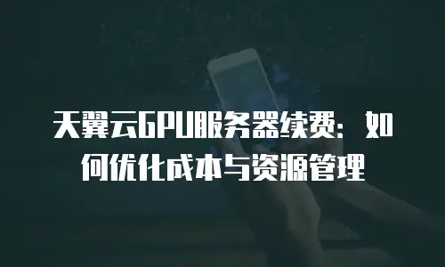 天翼云GPU服务器续费：如何优化成本与资源管理
