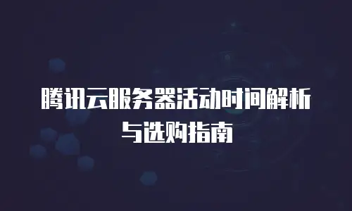 腾讯云服务器活动时间解析与选购指南