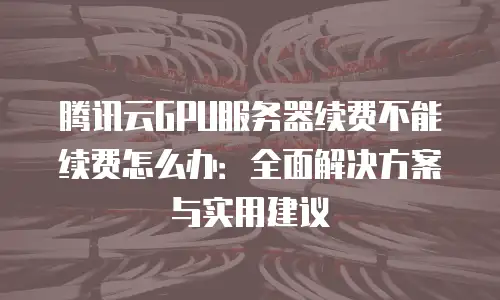 腾讯云GPU服务器续费不能续费怎么办：全面解决方案与实用建议