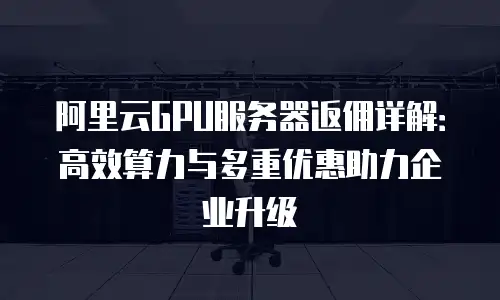 阿里云GPU服务器返佣详解：高效算力与多重优惠助力企业升级