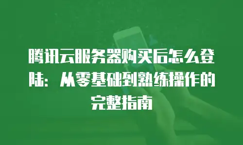 腾讯云服务器购买后怎么登陆：从零基础到熟练操作的完整指南