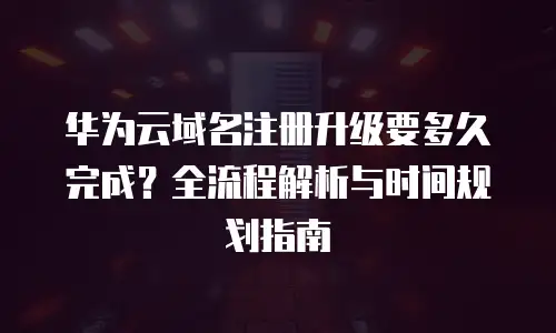 华为云域名注册升级要多久完成？全流程解析与时间规划指南