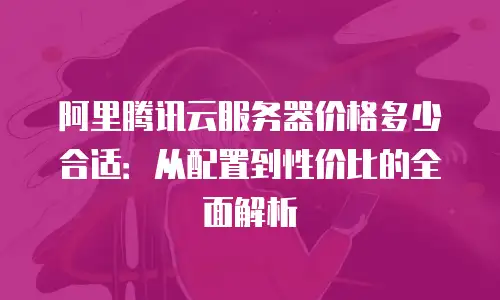 阿里腾讯云服务器价格多少合适：从配置到性价比的全面解析