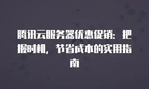 腾讯云服务器优惠促销：把握时机，节省成本的实用指南