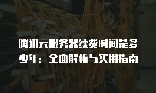 腾讯云服务器续费时间是多少年：全面解析与实用指南