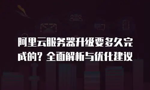 阿里云服务器升级要多久完成的？全面解析与优化建议