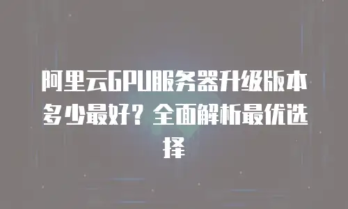 阿里云GPU服务器升级版本多少最好？全面解析最优选择