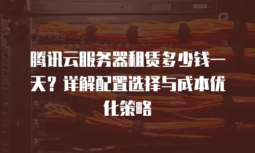 腾讯云服务器租赁多少钱一天？详解配置选择与成本优化策略