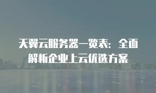 天翼云服务器一览表：全面解析企业上云优选方案
