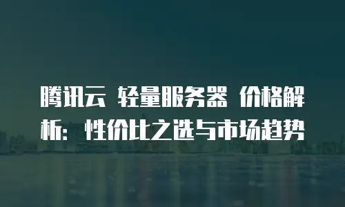 腾讯云 轻量服务器 价格解析：性价比之选与市场趋势