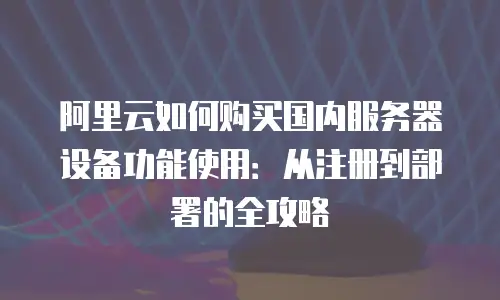 阿里云如何购买国内服务器设备功能使用：从注册到部署的全攻略