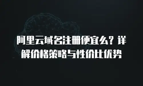 阿里云域名注册便宜么？详解价格策略与性价比优势