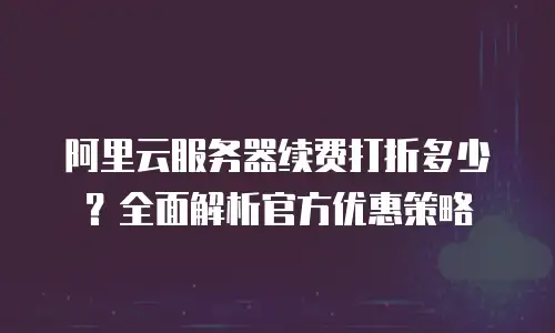 阿里云服务器续费打折多少？全面解析官方优惠策略