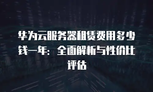 华为云服务器租赁费用多少钱一年：全面解析与性价比评估