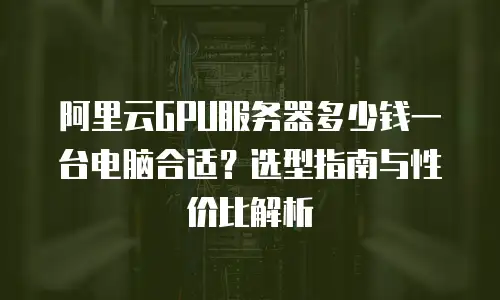 阿里云GPU服务器多少钱一台电脑合适？选型指南与性价比解析