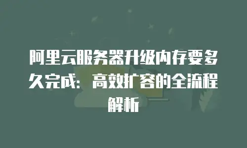 阿里云服务器升级内存要多久完成：高效扩容的全流程解析