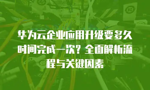 华为云企业应用升级要多久时间完成一次？全面解析流程与关键因素