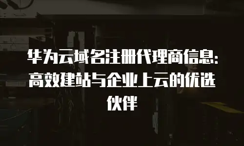 华为云域名注册代理商信息：高效建站与企业上云的优选伙伴