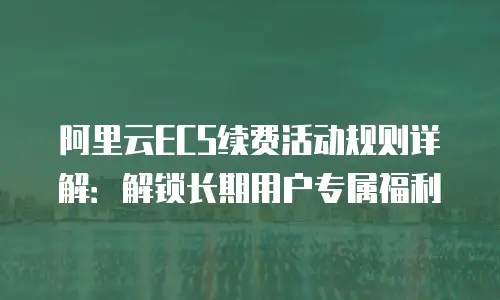 阿里云ECS续费活动规则详解：解锁长期用户专属福利