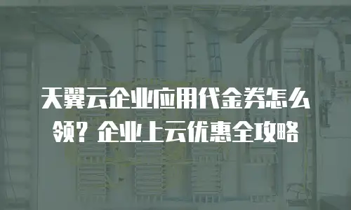 天翼云企业应用代金券怎么领？企业上云优惠全攻略