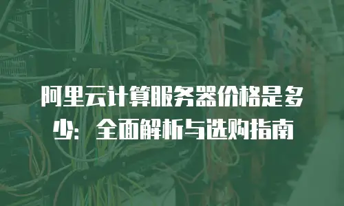 阿里云计算服务器价格是多少：全面解析与选购指南