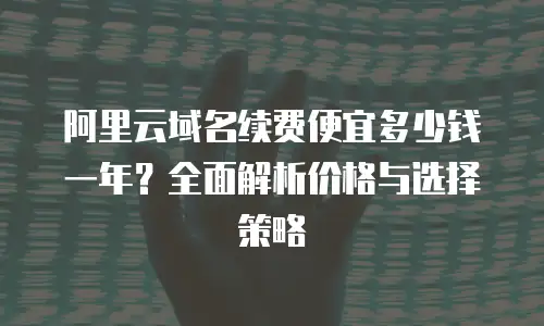 阿里云域名续费便宜多少钱一年？全面解析价格与选择策略