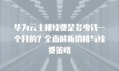 华为云主机续费是多少钱一个月的？全面解析价格与续费策略