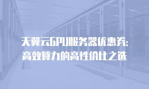 天翼云GPU服务器优惠券：高效算力的高性价比之选