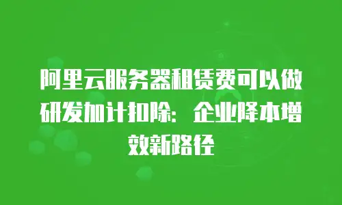 阿里云服务器租赁费可以做研发加计扣除：企业降本增效新路径